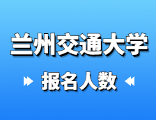 2021考研报名人数：兰州交通大学2021年硕士研究生报考人数已公布，报考人数达5429！