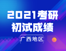 2021考研初试成绩：广西地区2021年全国硕士研究生招生考试成绩公布时间