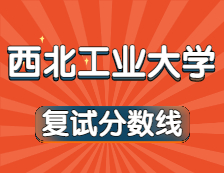 2021考研34所自主划线院校分数线：西北工业大学复试分数线_复试时间_国家线公布！！